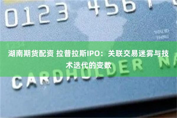 湖南期货配资 拉普拉斯IPO：关联交易迷雾与技术迭代的变数