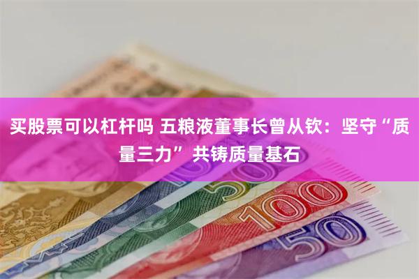 买股票可以杠杆吗 五粮液董事长曾从钦：坚守“质量三力” 共铸质量基石