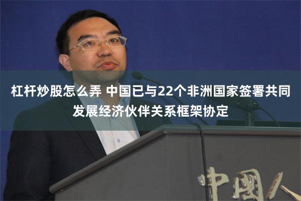 杠杆炒股怎么弄 中国已与22个非洲国家签署共同发展经济伙伴关系框架协定