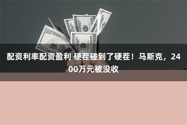 配资利率配资盈利 硬茬碰到了硬茬！马斯克，2400万元被没收