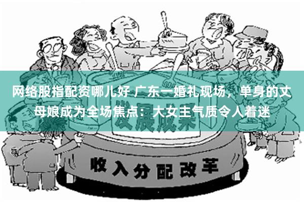 网络股指配资哪儿好 广东一婚礼现场，单身的丈母娘成为全场焦点：大女主气质令人着迷