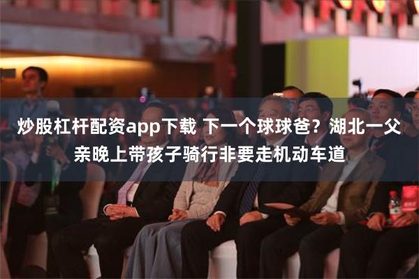 炒股杠杆配资app下载 下一个球球爸？湖北一父亲晚上带孩子骑行非要走机动车道