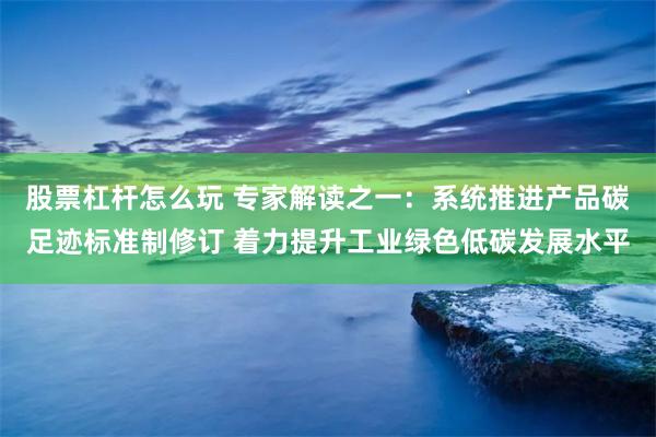 股票杠杆怎么玩 专家解读之一：系统推进产品碳足迹标准制修订 着力提升工业绿色低碳发展水平