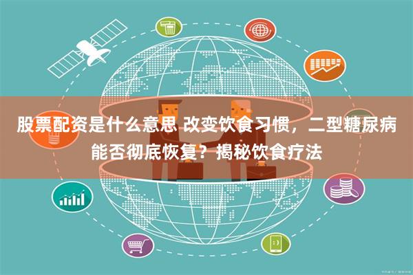 股票配资是什么意思 改变饮食习惯，二型糖尿病能否彻底恢复？揭秘饮食疗法