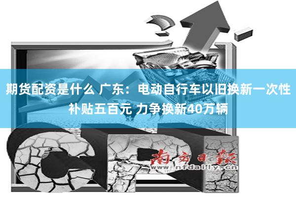 期货配资是什么 广东：电动自行车以旧换新一次性补贴五百元 力争换新40万辆