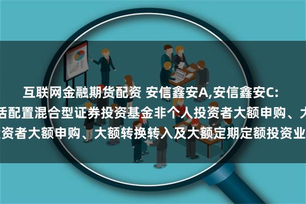 互联网金融期货配资 安信鑫安A,安信鑫安C: 关于恢复安信鑫安得利灵活配置混合型证券投资基金非个人投资者大额申购、大额转换转入及大额定期定额投资业务的公告