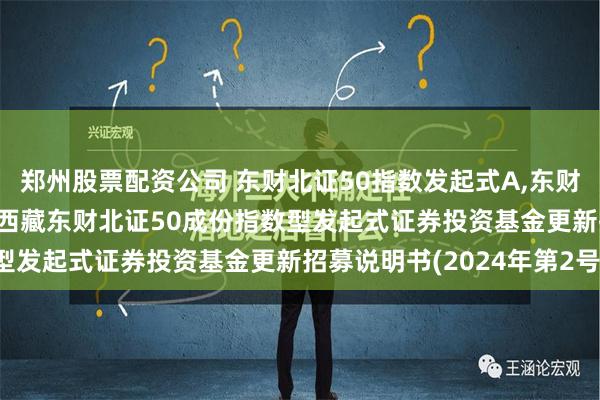 郑州股票配资公司 东财北证50指数发起式A,东财北证50指数发起式C: 西藏东财北证50成份指数型发起式证券投资基金更新招募说明书(2024年第2号)