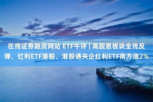 在线证劵融资网站 ETF午评 | 高股息板块全线反弹，红利ETF港股、港股通央企红利ETF南方涨2%