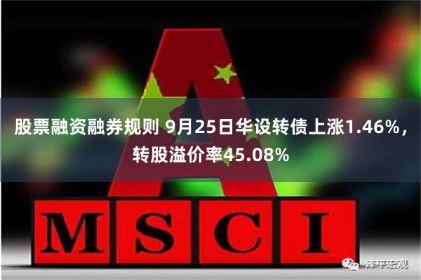 股票融资融券规则 9月25日华设转债上涨1.46%，转股溢价率45.08%