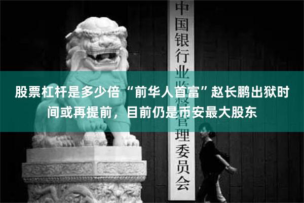 股票杠杆是多少倍 “前华人首富”赵长鹏出狱时间或再提前，目前仍是币安最大股东