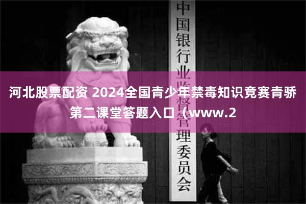 河北股票配资 2024全国青少年禁毒知识竞赛青骄第二课堂答题入口（www.2