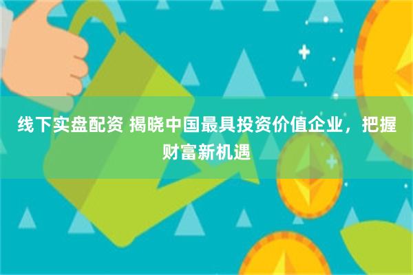 线下实盘配资 揭晓中国最具投资价值企业，把握财富新机遇