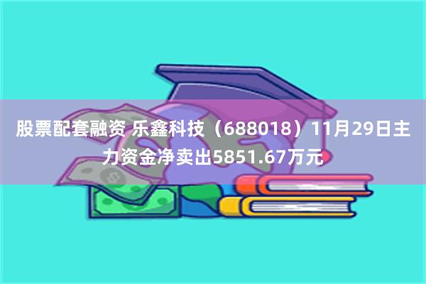 股票配套融资 乐鑫科技（688018）11月29日主力资金净卖出5851.67万元