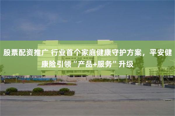 股票配资推广 行业首个家庭健康守护方案，平安健康险引领“产品+服务”升级