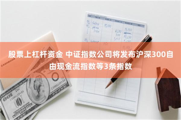 股票上杠杆资金 中证指数公司将发布沪深300自由现金流指数等3条指数