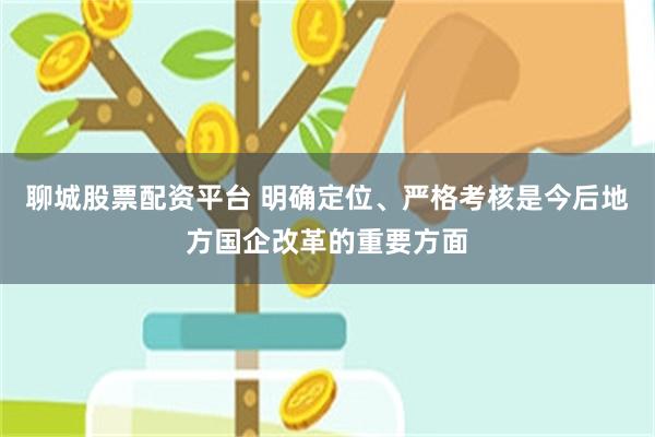 聊城股票配资平台 明确定位、严格考核是今后地方国企改革的重要方面