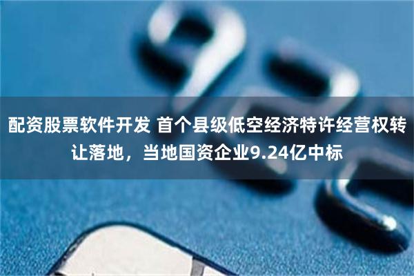 配资股票软件开发 首个县级低空经济特许经营权转让落地，当地国资企业9.24亿中标