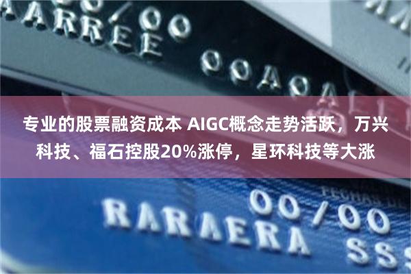 专业的股票融资成本 AIGC概念走势活跃，万兴科技、福石控股20%涨停，星环科技等大涨