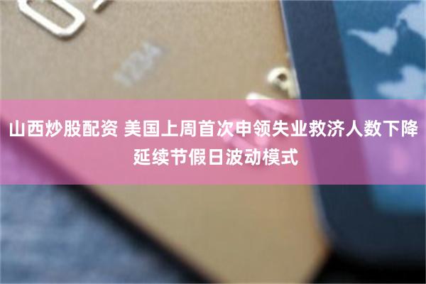 山西炒股配资 美国上周首次申领失业救济人数下降 延续节假日波动模式