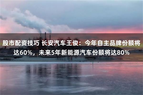 股市配资技巧 长安汽车王俊：今年自主品牌份额将达60%，未来5年新能源汽车份额将达80%