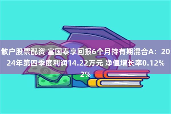 散户股票配资 富国泰享回报6个月持有期混合A：2024年第四季度利润14.22万元 净值增长率0.12%