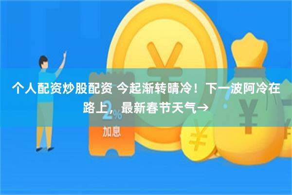 个人配资炒股配资 今起渐转晴冷！下一波阿冷在路上，最新春节天气→