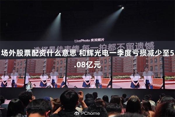 场外股票配资什么意思 和辉光电一季度亏损减少至5.08亿元
