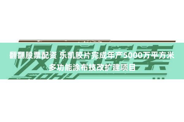 翻翻股票配资 乐凯胶片完成年产5000万平方米多功能涂布技改扩建项目