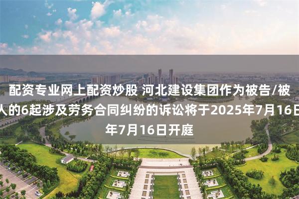 配资专业网上配资炒股 河北建设集团作为被告/被上诉人的6起涉及劳务合同纠纷的诉讼将于2025年7月16日开庭