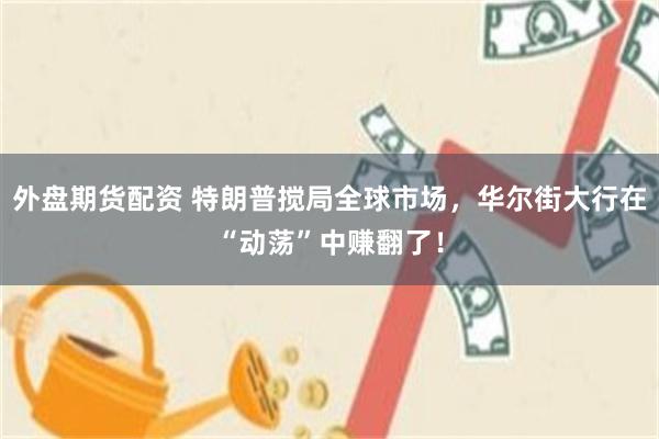 外盘期货配资 特朗普搅局全球市场，华尔街大行在“动荡”中赚翻了！