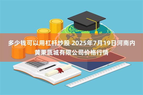 多少钱可以用杠杆炒股 2025年7月19日河南内黄果蔬城有限公司价格行情