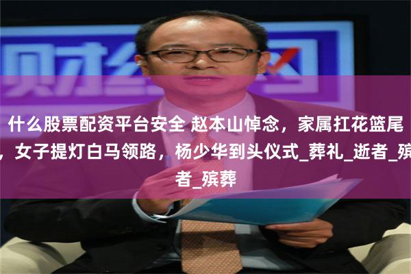 什么股票配资平台安全 赵本山悼念，家属扛花篮尾随，女子提灯白马领路，杨少华到头仪式_葬礼_逝者_殡葬