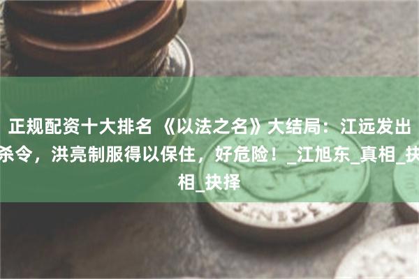 正规配资十大排名 《以法之名》大结局：江远发出追杀令，洪亮制服得以保住，好危险！_江旭东_真相_抉择
