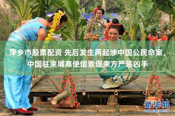 萍乡市股票配资 先后发生两起涉中国公民命案，中国驻柬埔寨使馆敦促柬方严惩凶手