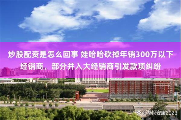 炒股配资是怎么回事 娃哈哈砍掉年销300万以下经销商，部分并入大经销商引发款项纠纷