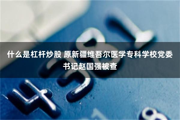 什么是杠杆炒股 原新疆维吾尔医学专科学校党委书记赵国强被查