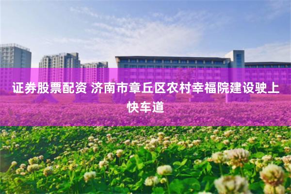 证券股票配资 济南市章丘区农村幸福院建设驶上快车道