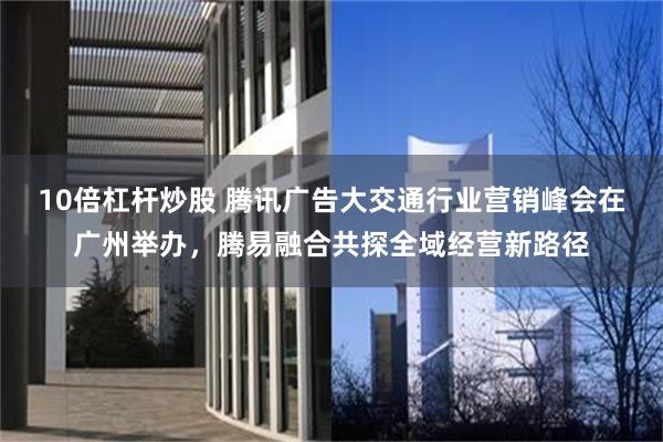 10倍杠杆炒股 腾讯广告大交通行业营销峰会在广州举办，腾易融合共探全域经营新路径
