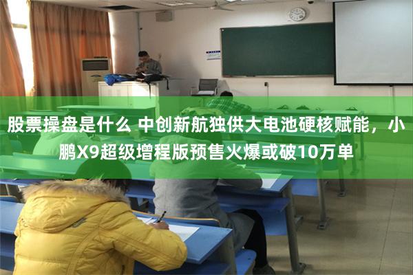 股票操盘是什么 中创新航独供大电池硬核赋能，小鹏X9超级增程版预售火爆或破10万单