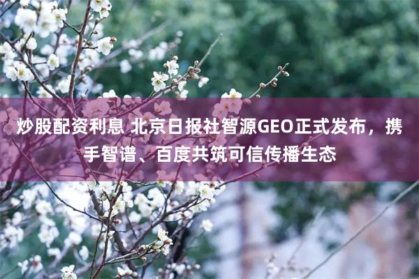 炒股配资利息 北京日报社智源GEO正式发布，携手智谱、百度共筑可信传播生态
