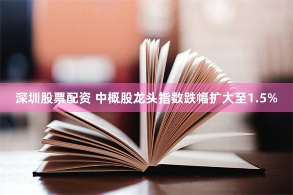 深圳股票配资 中概股龙头指数跌幅扩大至1.5%