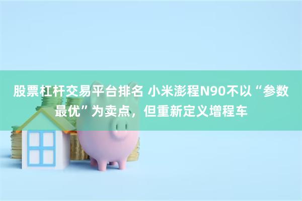 股票杠杆交易平台排名 小米澎程N90不以“参数最优”为卖点，但重新定义增程车