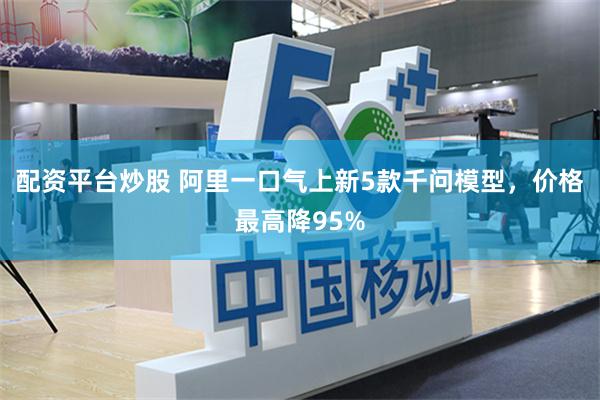 配资平台炒股 阿里一口气上新5款千问模型，价格最高降95%