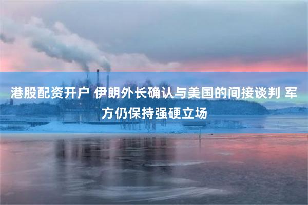 港股配资开户 伊朗外长确认与美国的间接谈判 军方仍保持强硬立场
